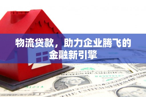 新平物流贷款，助力企业腾飞的金融新引擎