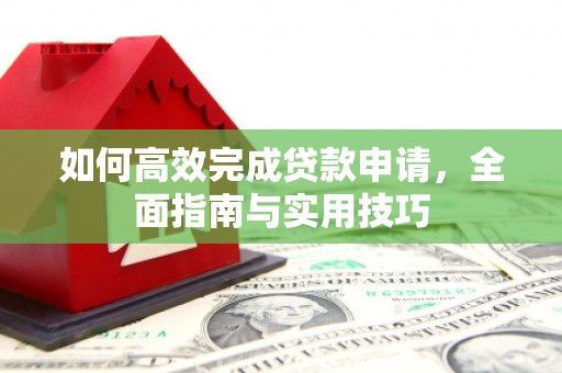 新平如何高效完成贷款申请，全面指南与实用技巧