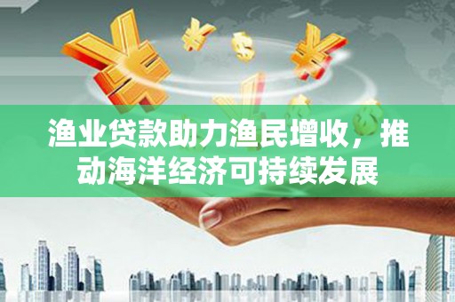 新平渔业贷款助力渔民增收，推动海洋经济可持续发展