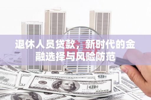 新平退休人员贷款，新时代的金融选择与风险防范
