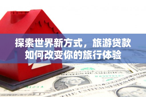 新平探索世界新方式，旅游贷款如何改变你的旅行体验