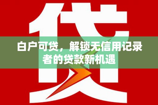 新平白户可贷，解锁无信用记录者的贷款新机遇