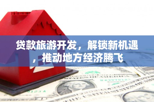 新平贷款旅游开发，解锁新机遇，推动地方经济腾飞