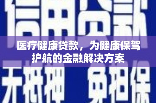 新平医疗健康贷款，为健康保驾护航的金融解决方案